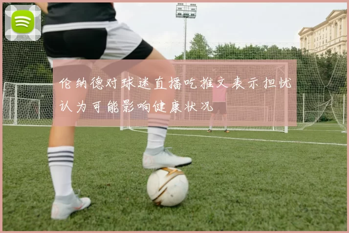 伦纳德对球迷直播吃推文表示担忧认为可能影响健康状况