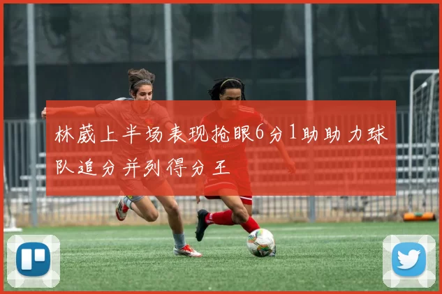 林葳上半场表现抢眼6分1助助力球队追分并列得分王