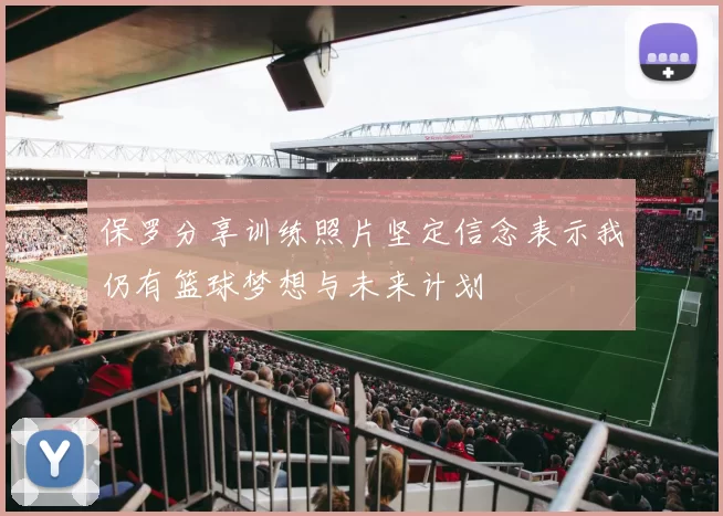 保罗分享训练照片坚定信念表示我仍有篮球梦想与未来计划