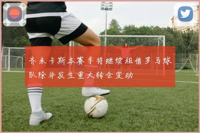 齐米卡斯本赛季将继续租借罗马球队除非发生重大转会变动