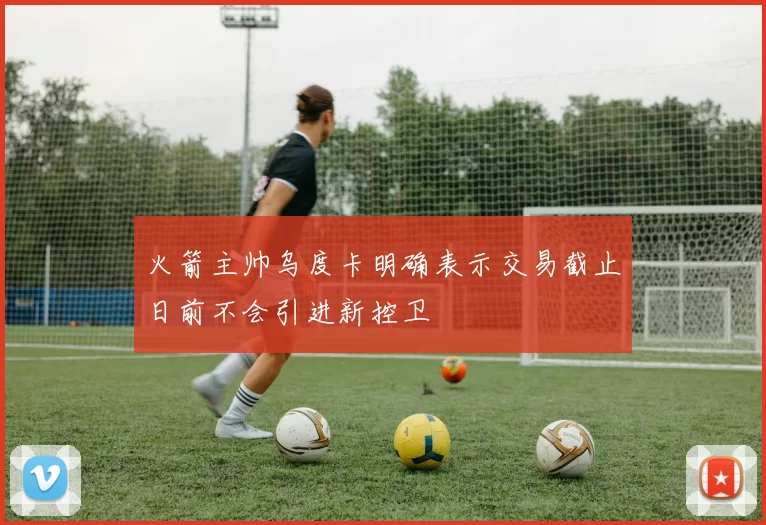火箭主帅乌度卡明确表示交易截止日前不会引进新控卫