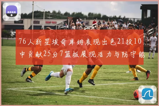 76人新星埃奇库姆表现出色21投10中贡献25分7篮板展现活力与防守能力